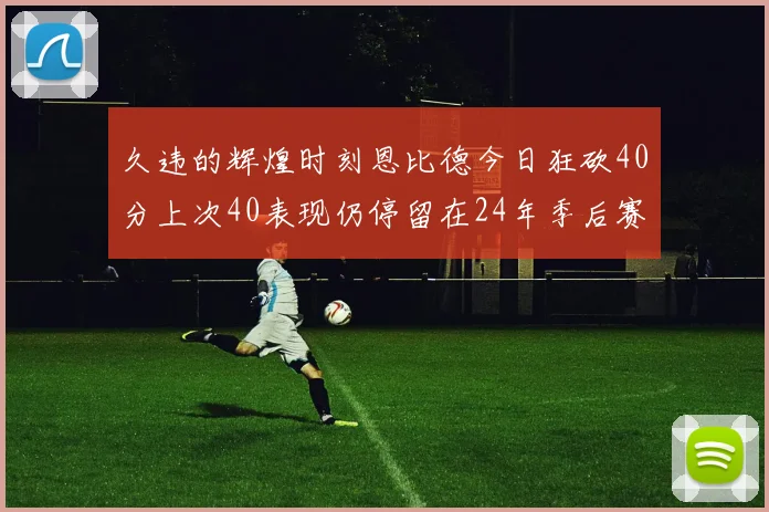 久违的辉煌时刻恩比德今日狂砍40分上次40表现仍停留在24年季后赛