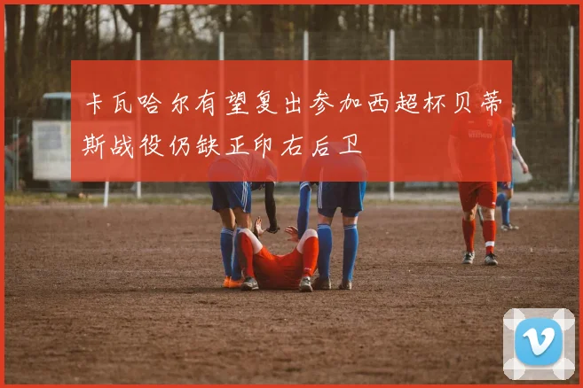卡瓦哈尔有望复出参加西超杯贝蒂斯战役仍缺正印右后卫