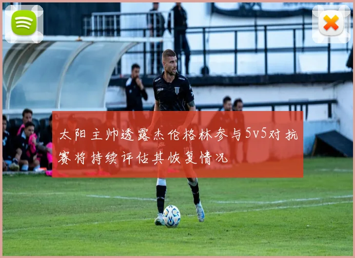太阳主帅透露杰伦格林参与5v5对抗赛将持续评估其恢复情况
