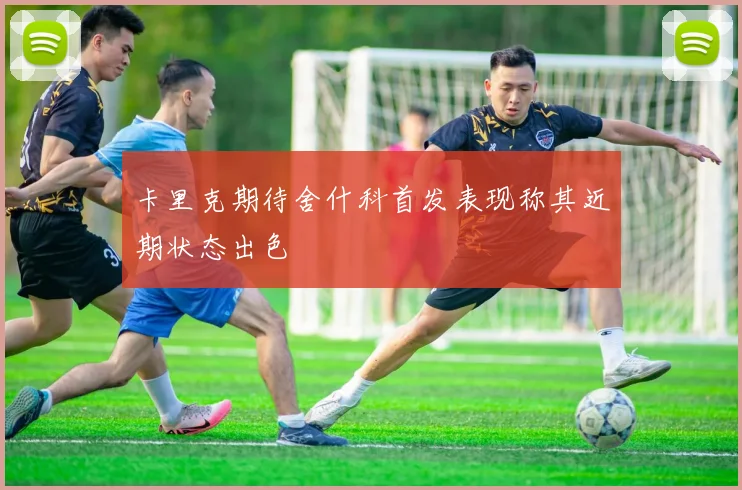 卡里克期待舍什科首发表现称其近期状态出色