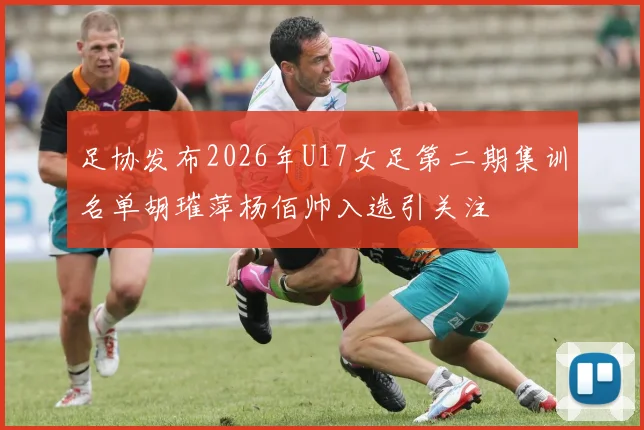 足协发布2026年U17女足第二期集训名单胡璀萍杨佰帅入选引关注