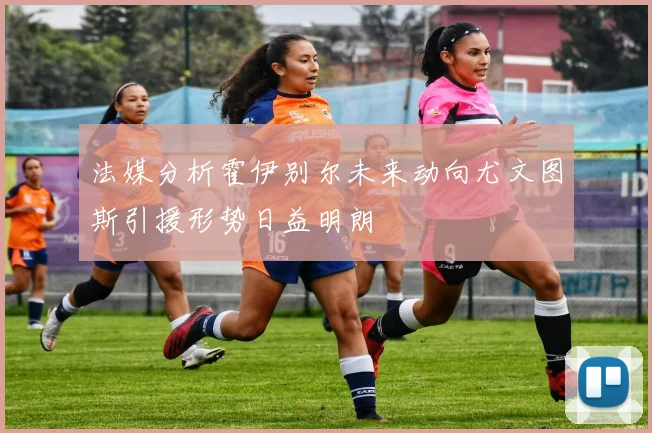 法媒分析霍伊别尔未来动向尤文图斯引援形势日益明朗