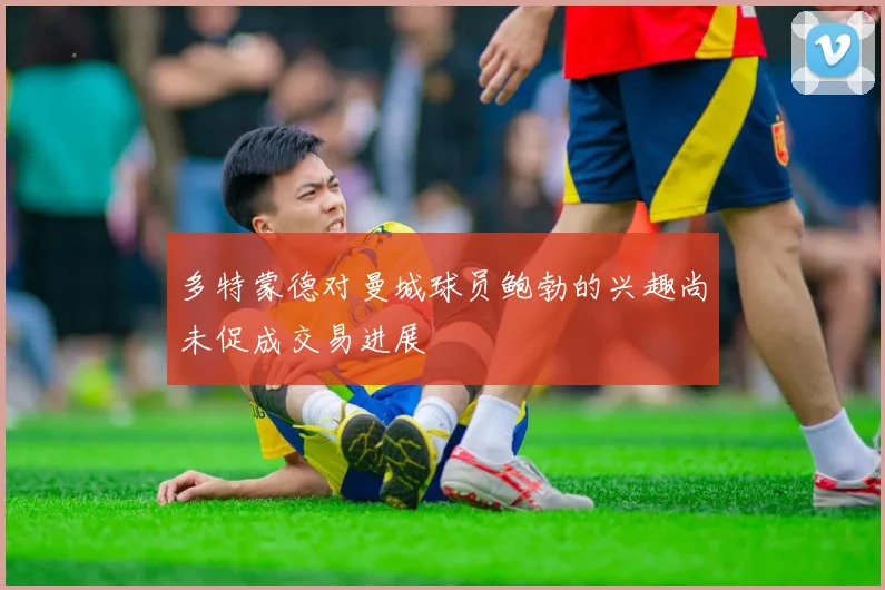 多特蒙德对曼城球员鲍勃的兴趣尚未促成交易进展