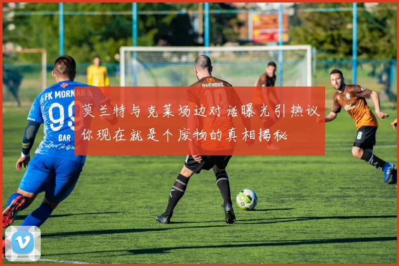 莫兰特与克莱场边对话曝光引热议你现在就是个废物的真相揭秘