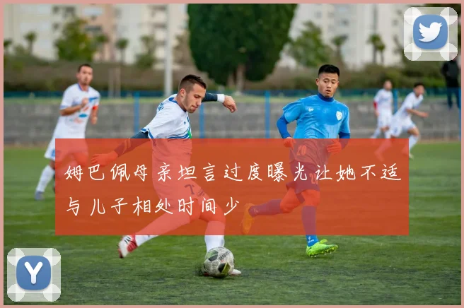 姆巴佩母亲坦言过度曝光让她不适与儿子相处时间少