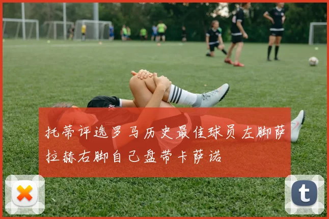 托蒂评选罗马历史最佳球员左脚萨拉赫右脚自己盘带卡萨诺
