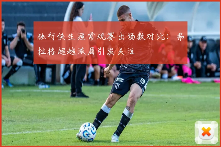独行侠生涯常规赛出场数对比：弗拉格超越浓眉引发关注