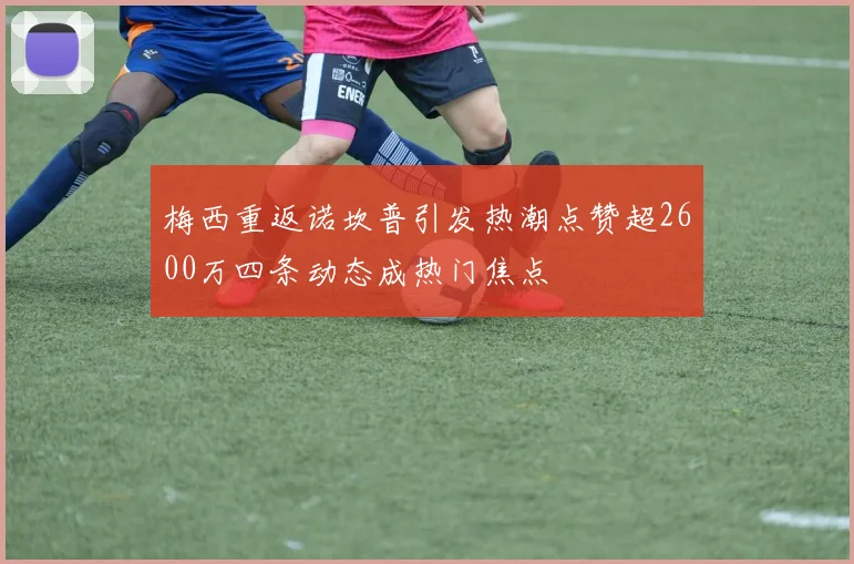 梅西重返诺坎普引发热潮点赞超2600万四条动态成热门焦点