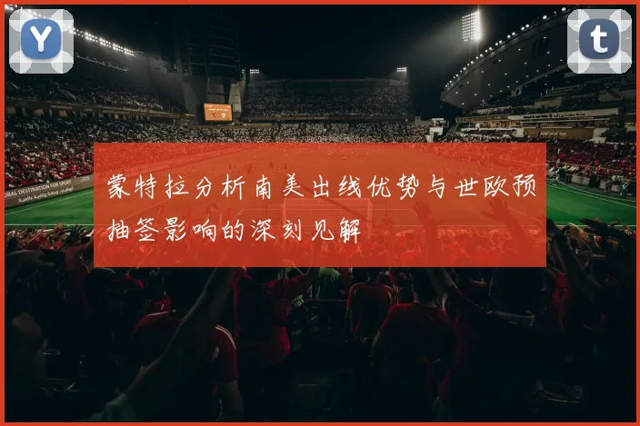蒙特拉分析南美出线优势与世欧预抽签影响的深刻见解