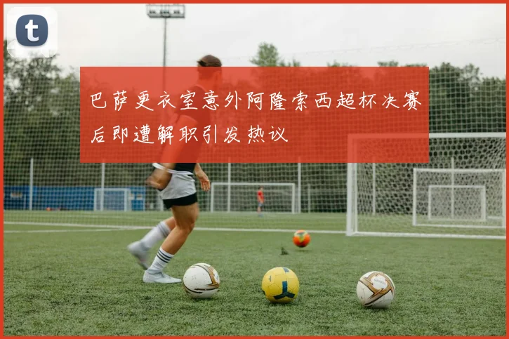 巴萨更衣室意外阿隆索西超杯决赛后即遭解职引发热议