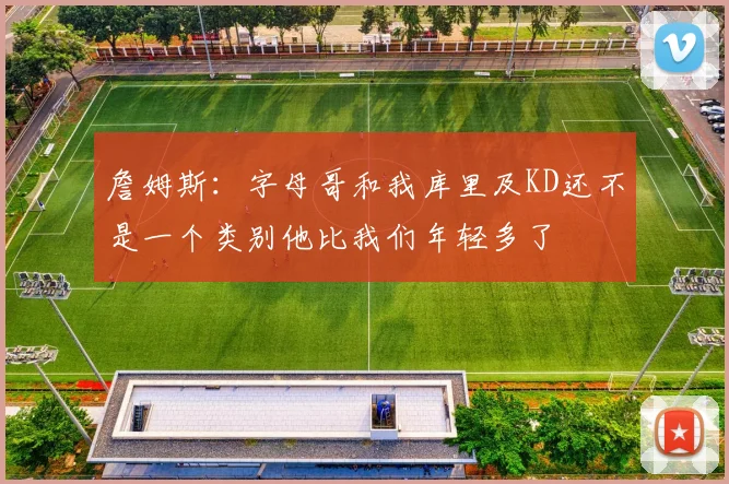詹姆斯：字母哥和我库里及KD还不是一个类别他比我们年轻多了