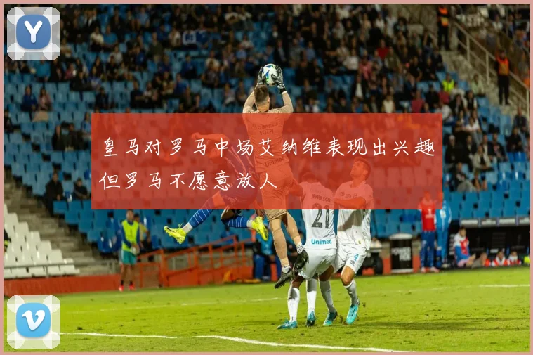 皇马对罗马中场艾纳维表现出兴趣但罗马不愿意放人