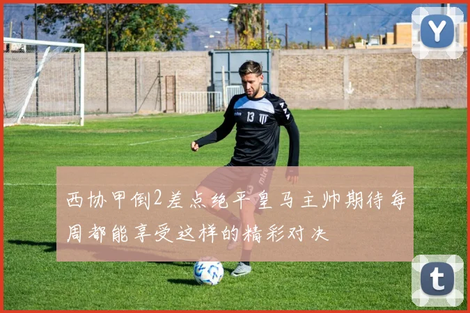 西协甲倒2差点绝平皇马主帅期待每周都能享受这样的精彩对决