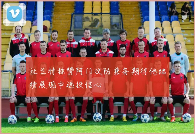 杜兰特称赞阿门攻防兼备期待他继续展现中远投信心