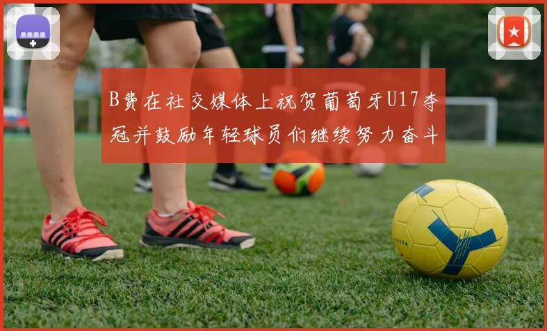B费在社交媒体上祝贺葡萄牙U17夺冠并鼓励年轻球员们继续努力奋斗