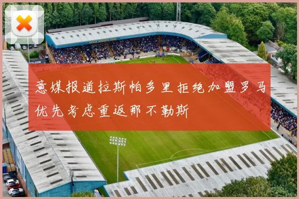 意媒报道拉斯帕多里拒绝加盟罗马优先考虑重返那不勒斯