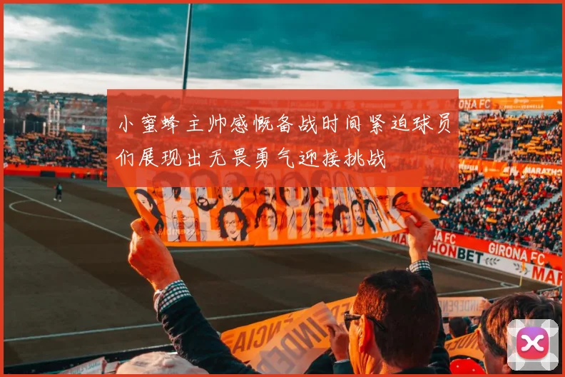 小蜜蜂主帅感慨备战时间紧迫球员们展现出无畏勇气迎接挑战