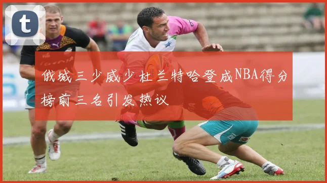 俄城三少威少杜兰特哈登成NBA得分榜前三名引发热议