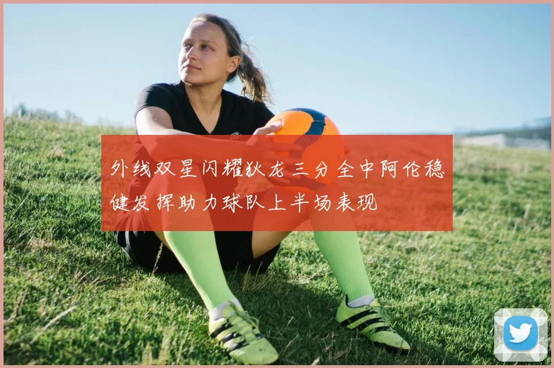 外线双星闪耀狄龙三分全中阿伦稳健发挥助力球队上半场表现