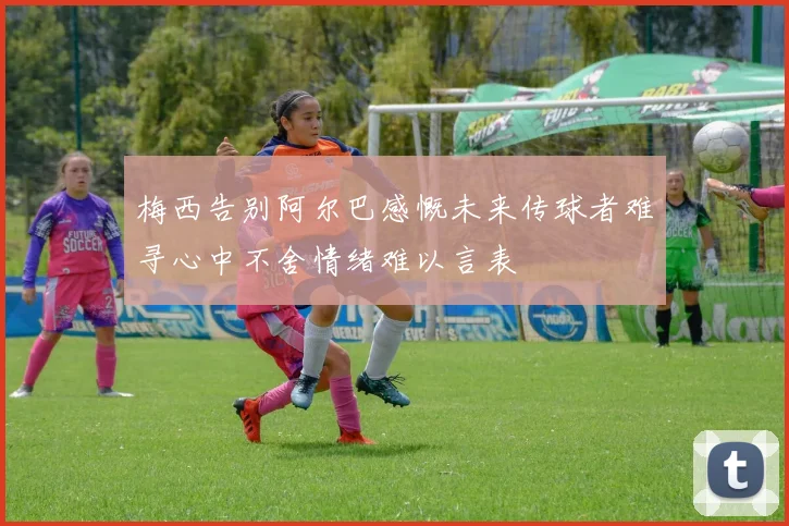梅西告别阿尔巴感慨未来传球者难寻心中不舍情绪难以言表