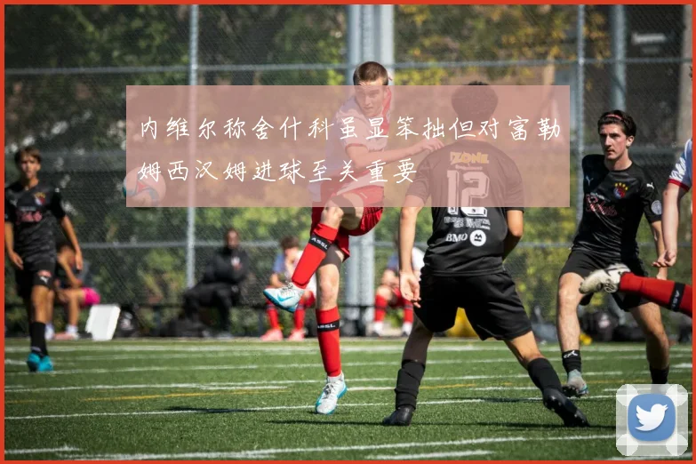 内维尔称舍什科虽显笨拙但对富勒姆西汉姆进球至关重要