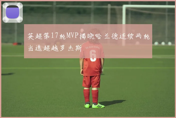 英超第17轮MVP揭晓哈兰德连续两轮当选超越罗杰斯