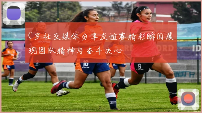 C罗社交媒体分享友谊赛精彩瞬间展现团队精神与奋斗决心