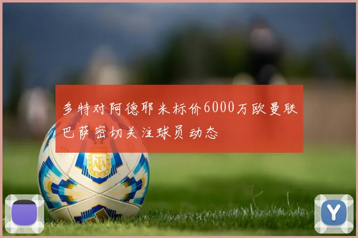 多特对阿德耶米标价6000万欧曼联巴萨密切关注球员动态