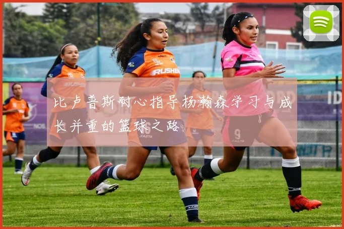 比卢普斯耐心指导杨瀚森学习与成长并重的篮球之路