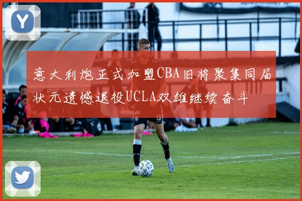 意大利炮正式加盟CBA旧将聚集同届状元遗憾退役UCLA双雄继续奋斗