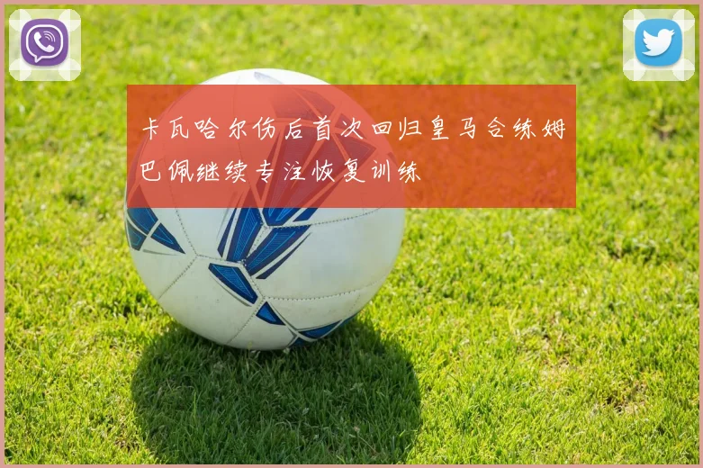 卡瓦哈尔伤后首次回归皇马合练姆巴佩继续专注恢复训练