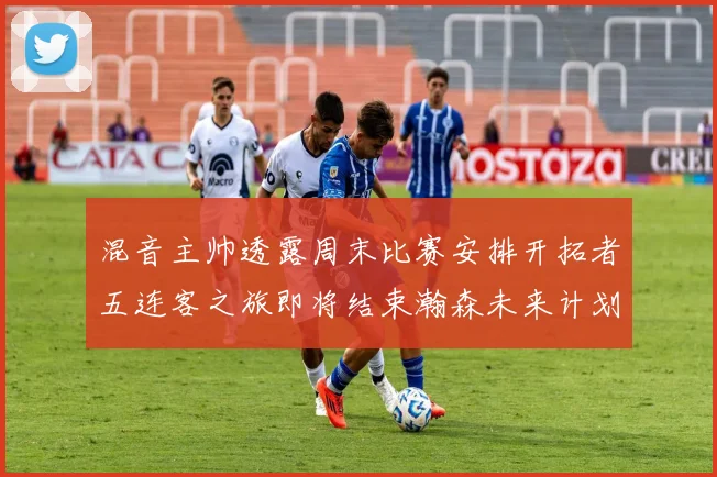 混音主帅透露周末比赛安排开拓者五连客之旅即将结束瀚森未来计划待定