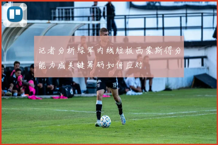 记者分析绿军内线短板西蒙斯得分能力成关键筹码如何应对