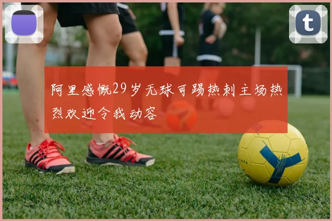 阿里感慨29岁无球可踢热刺主场热烈欢迎令我动容