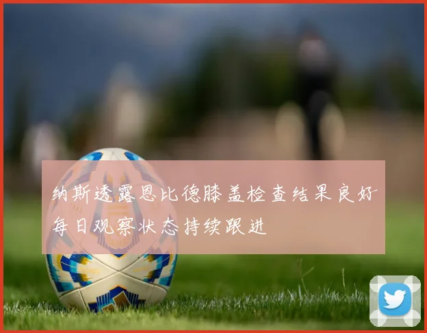 纳斯透露恩比德膝盖检查结果良好每日观察状态持续跟进